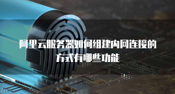 阿里云服务器如何组建内网连接的方式有哪些功能