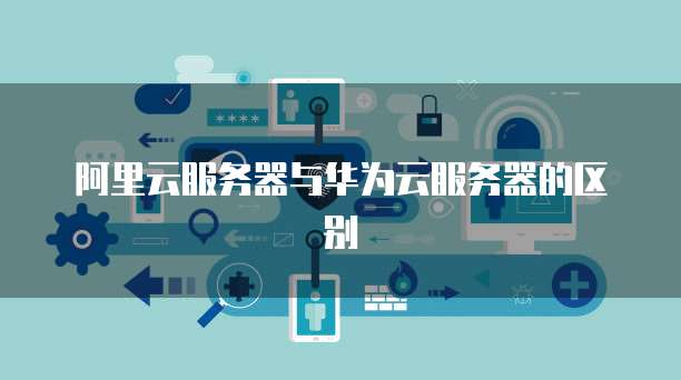 阿里云服务器与华为云服务器的区别
