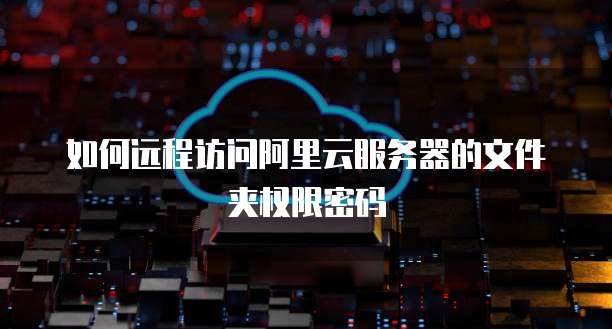 如何远程访问阿里云服务器的文件夹权限密码