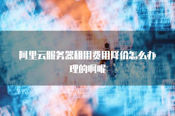 阿里云服务器租用费用降价怎么办理的啊呢
