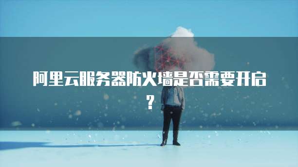 阿里云服务器防火墙是否需要开启?