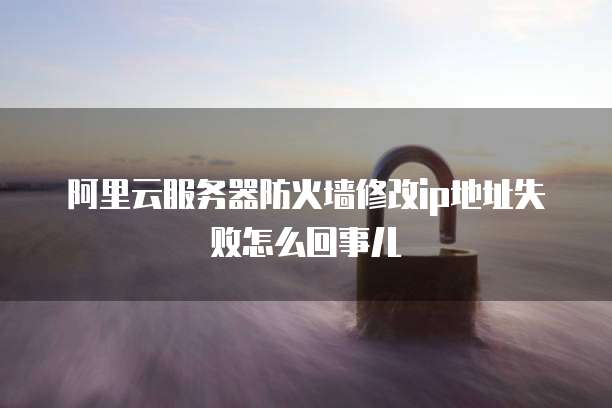 阿里云服务器防火墙修改ip地址失败怎么回事儿