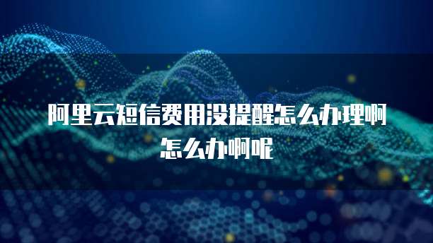 阿里云短信费用没提醒怎么办理啊怎么办啊呢
