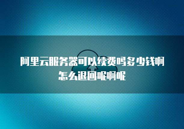 阿里云服务器可以续费吗多少钱啊怎么退回呢啊呢