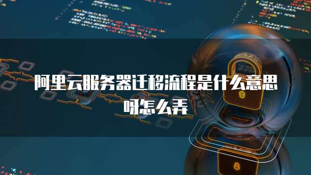 阿里云服务器迁移流程是什么意思呀怎么弄