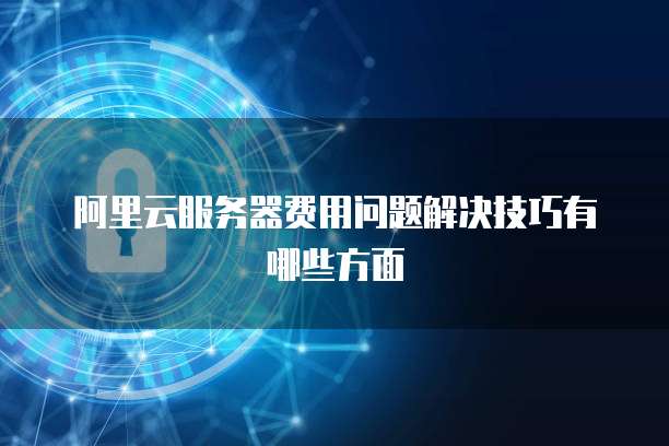 阿里云服务器费用问题解决技巧有哪些方面