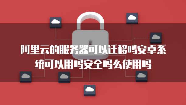 阿里云的服务器可以迁移吗安卓系统可以用吗安全吗么使用吗