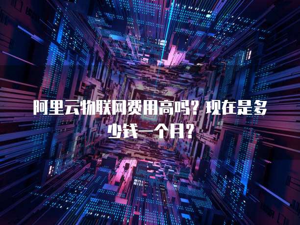 阿里云物联网费用高吗?现在是多少钱一个月?