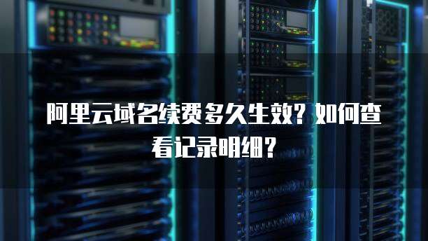 阿里云域名续费多久生效？如何查看记录明细？