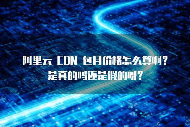 阿里云 CDN 包月价格怎么算啊？是真的吗还是假的呀？