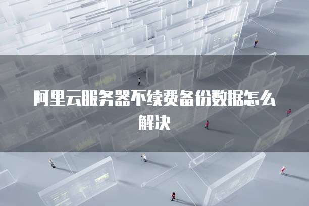 阿里云服务器不续费备份数据怎么解决