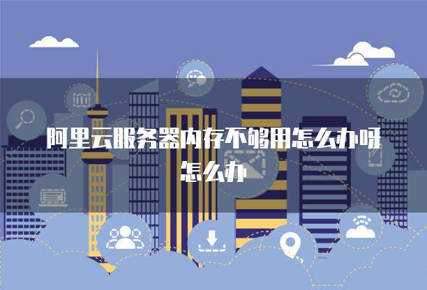 阿里云服务器内存不够用怎么办呀怎么办