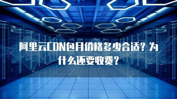 阿里云CDN包月价格多少合适?为什么还要收费?