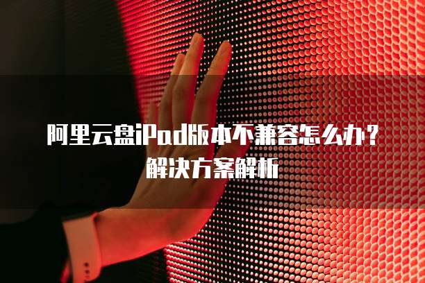 阿里云盘iPad版本不兼容怎么办?解决方案解析