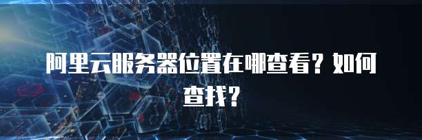 阿里云服务器位置在哪查看?如何查找?