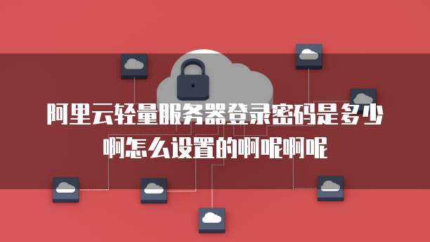 阿里云轻量服务器登录密码是多少啊怎么设置的啊呢啊呢