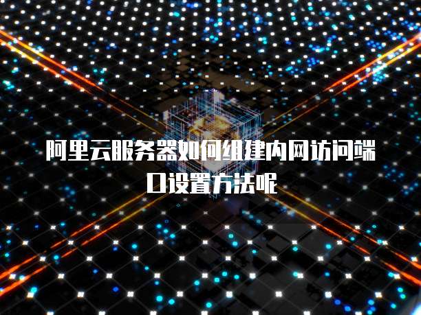 阿里云服务器如何组建内网访问端口设置方法呢