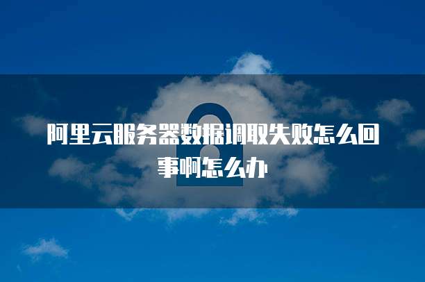 阿里云服务器数据调取失败怎么回事啊怎么办