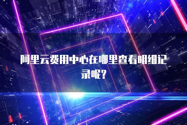 阿里云费用中心在哪里查看明细记录呢?