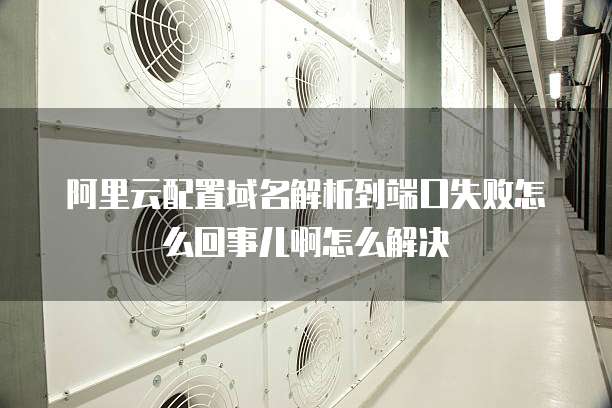 阿里云配置域名解析到端口失败怎么回事儿啊怎么解决