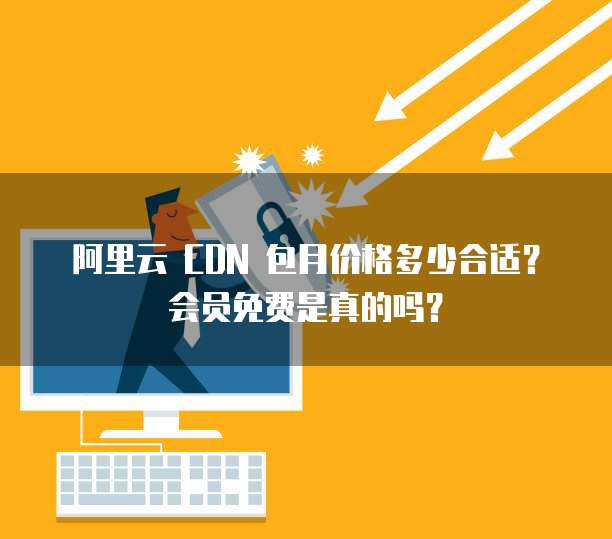 阿里云 CDN 包月价格多少合适?会员免费是真的吗?