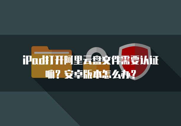 iPad打开阿里云盘文件需要认证嘛?安卓版本怎么办?