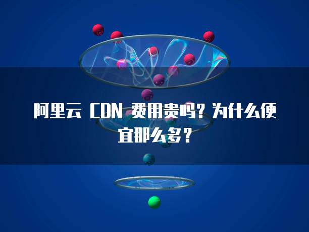 阿里云 CDN 费用贵吗？为什么便宜那么多？
