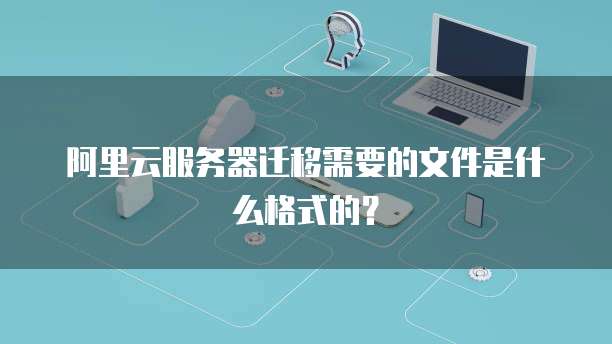阿里云服务器迁移需要的文件是什么格式的?