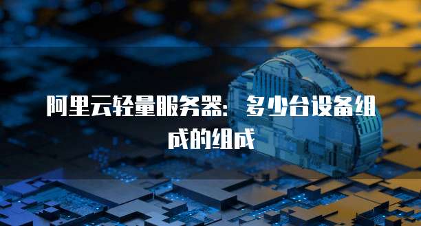阿里云轻量服务器：多少台设备组成的组成