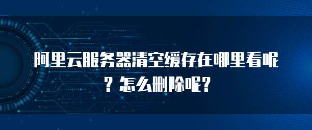 阿里云服务器清空缓存在哪里看呢？怎么删除呢？