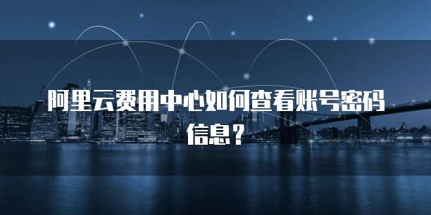 阿里云费用中心如何查看账号密码信息?