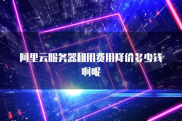 阿里云服务器租用费用降价多少钱啊呢