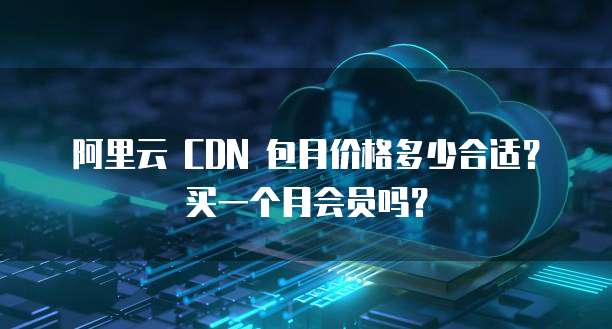 阿里云 CDN 包月价格多少合适?买一个月会员吗?
