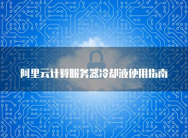 阿里云计算服务器冷却液使用指南