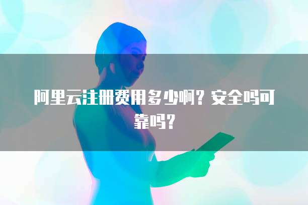 阿里云注册费用多少啊?安全吗可靠吗?
