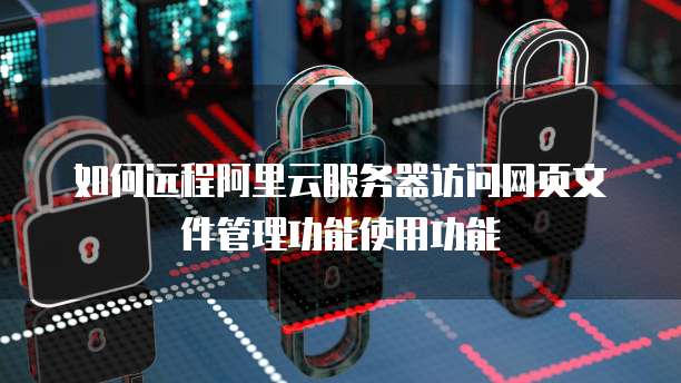 如何远程阿里云服务器访问网页文件管理功能使用功能
