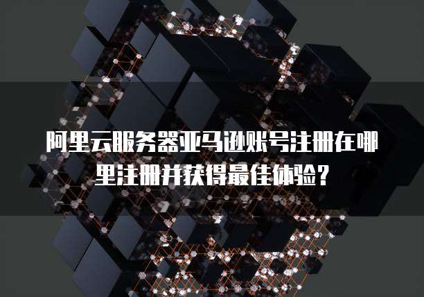 阿里云服务器亚马逊账号注册在哪里注册并获得最佳体验?
