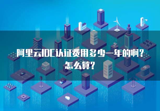 阿里云IDC认证费用多少一年的啊?怎么算?