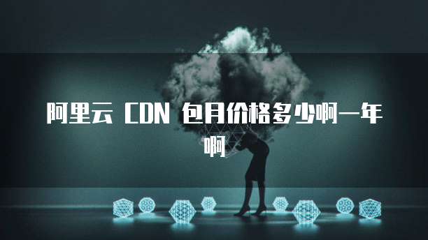 阿里云 CDN 包月价格多少啊一年啊