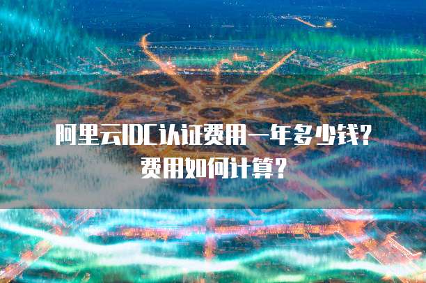 阿里云IDC认证费用一年多少钱?费用如何计算?