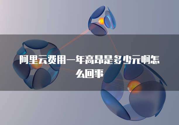 阿里云费用一年高昂是多少元啊怎么回事