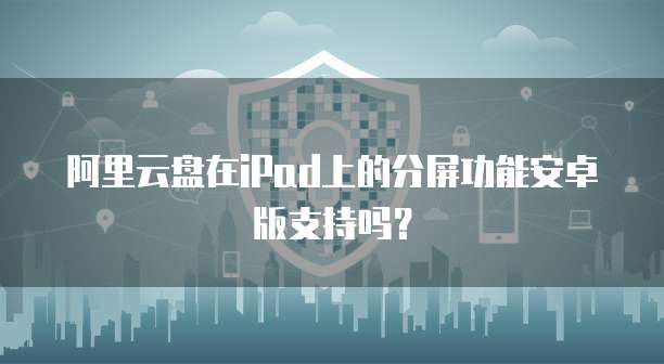 阿里云盘在iPad上的分屏功能安卓版支持吗?