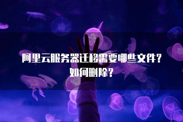 阿里云服务器迁移需要哪些文件？如何删除？