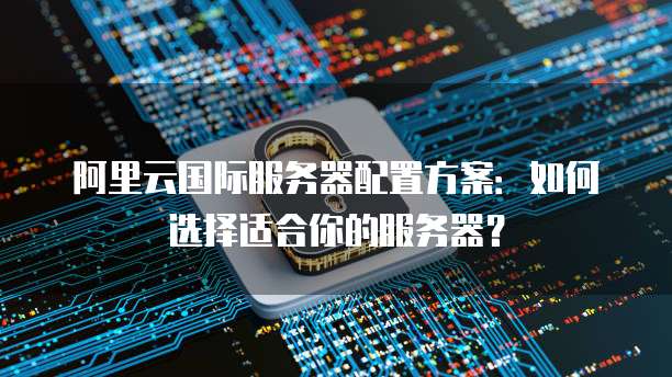 阿里云国际服务器配置方案:如何选择适合你的服务器?