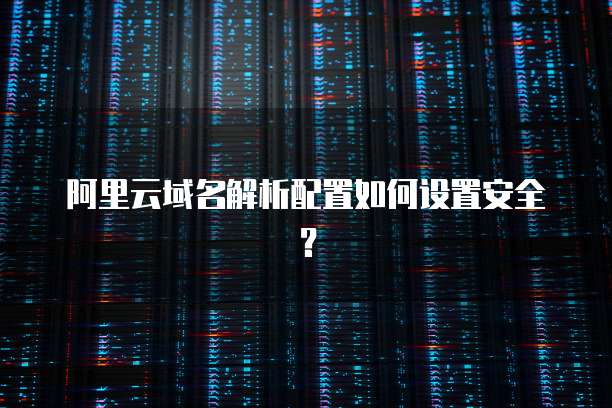 阿里云域名解析配置如何设置安全？