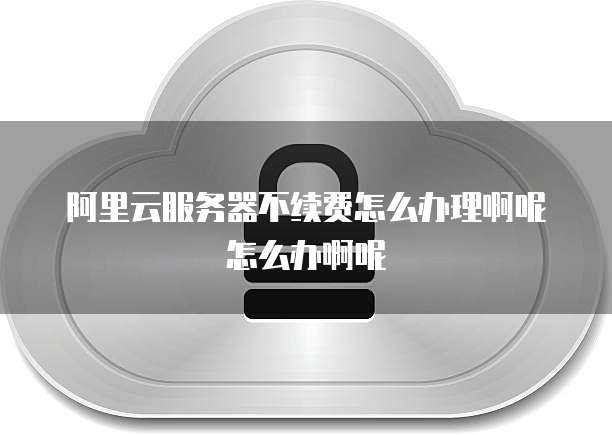 阿里云服务器不续费怎么办理啊呢怎么办啊呢