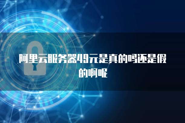 阿里云服务器49元是真的吗还是假的啊呢