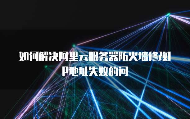 如何解决阿里云服务器防火墙修改IP地址失败的问