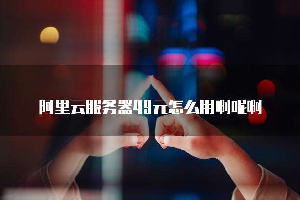 阿里云服务器49元怎么用啊呢啊