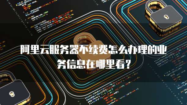 阿里云服务器不续费怎么办理的业务信息在哪里看?